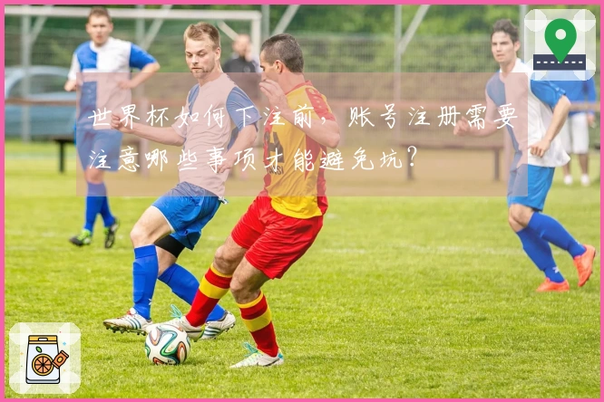 世界杯如何下注前,账号注册需要注意哪些事项才能避免坑?